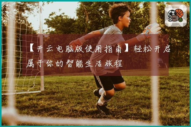 【开云电脑版使用指南】轻松开启属于你的智能生活旅程