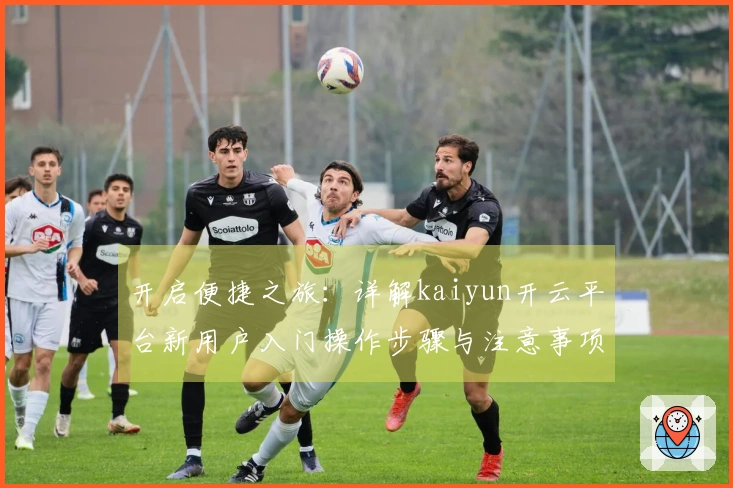 开启便捷之旅:详解kaiyun开云平台新用户入门操作步骤与注意事项