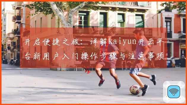 开启便捷之旅：详解kaiyun开云平台新用户入门操作步骤与注意事项